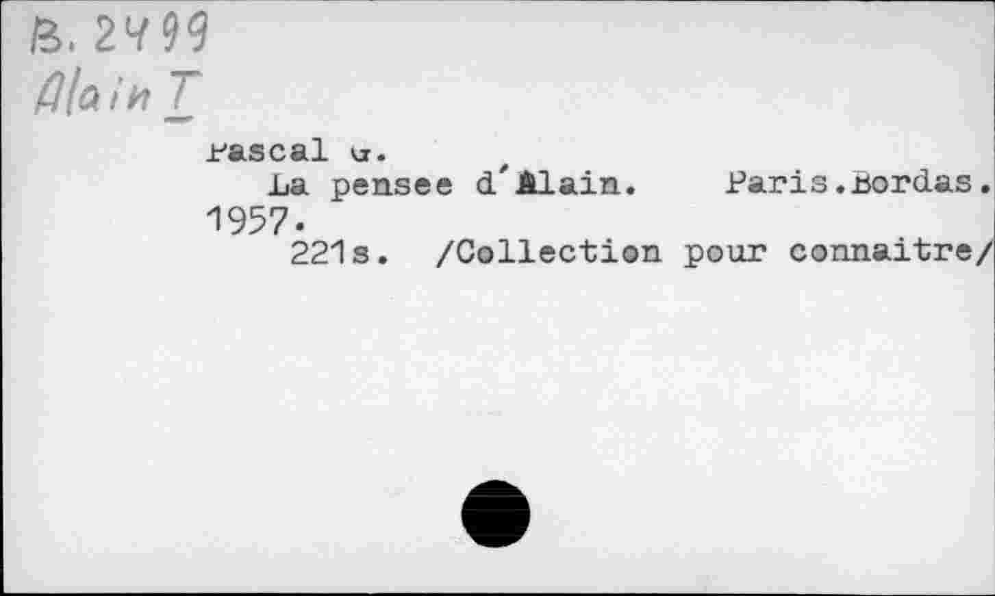 ﻿a. 2^99
Z7/a »> T
pascal tr.
La penses d*Alain.	Paris.bordas.
1957.
221s. /Collection pour connaître/